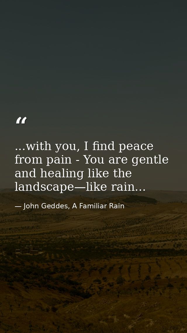 ...with you, I find peace from pain - You are gentle and healing like the landscape—like rain... — John Geddes, A Familiar Rain