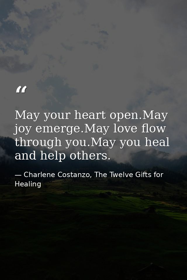 May your heart open.May joy emerge.May love flow through you.May you heal and help others. — Charlene Costanzo, The Twelve Gifts for Healing