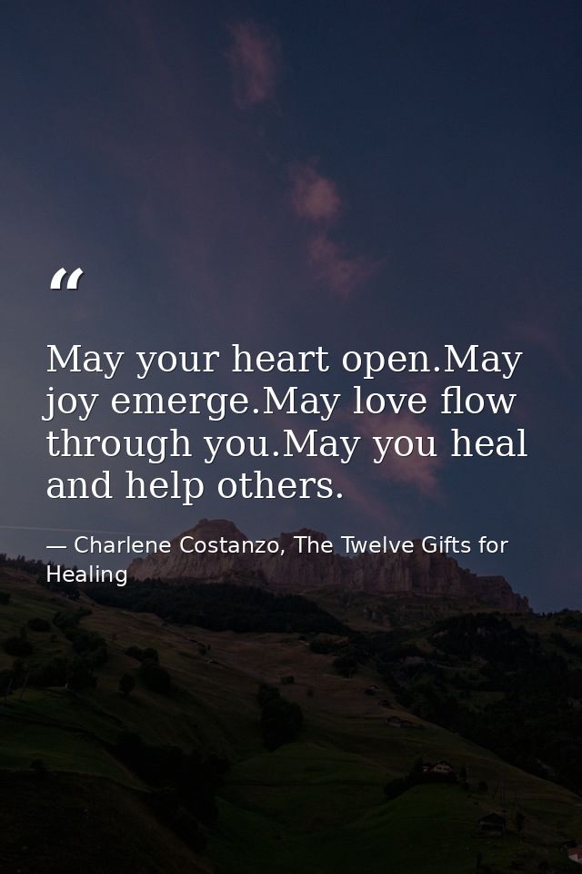May your heart open.May joy emerge.May love flow through you.May you heal and help others. — Charlene Costanzo, The Twelve Gifts for Healing