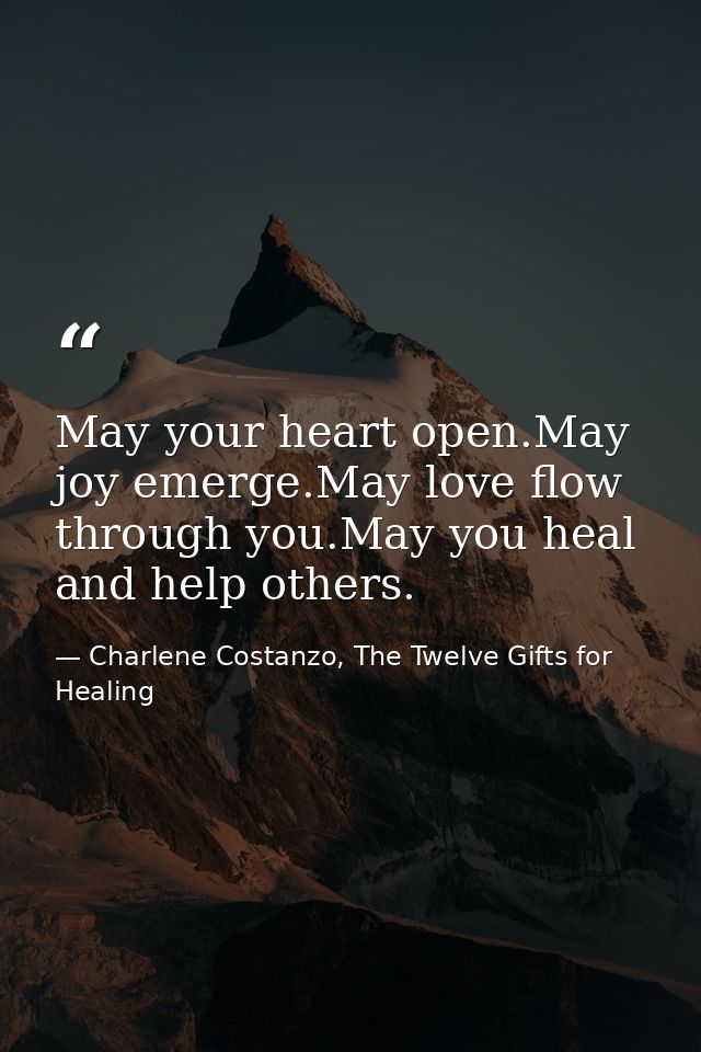May your heart open.May joy emerge.May love flow through you.May you heal and help others. — Charlene Costanzo, The Twelve Gifts for Healing