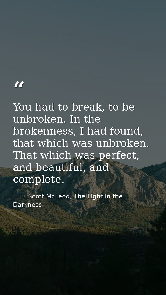 You had to break, to be unbroken. In the brokenness, I had found, that which was unbroken. That which was perfect, and b — T. Scott McLeod, The Light in the Darkness
