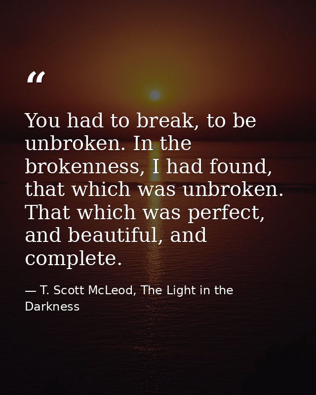 You had to break, to be unbroken. In the brokenness, I had found, that which was unbroken. That which was perfect, and b — T. Scott McLeod, The Light in the Darkness