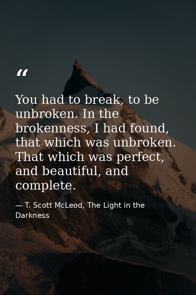 You had to break, to be unbroken. In the brokenness, I had found, that which was unbroken. That which was perfect, and b — T. Scott McLeod, The Light in the Darkness