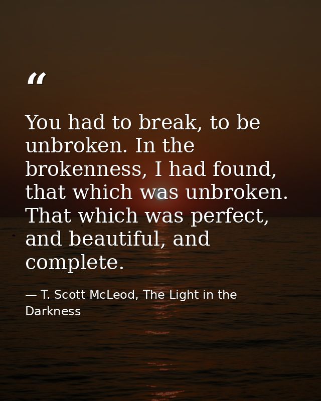You had to break, to be unbroken. In the brokenness, I had found, that which was unbroken. That which was perfect, and b — T. Scott McLeod, The Light in the Darkness