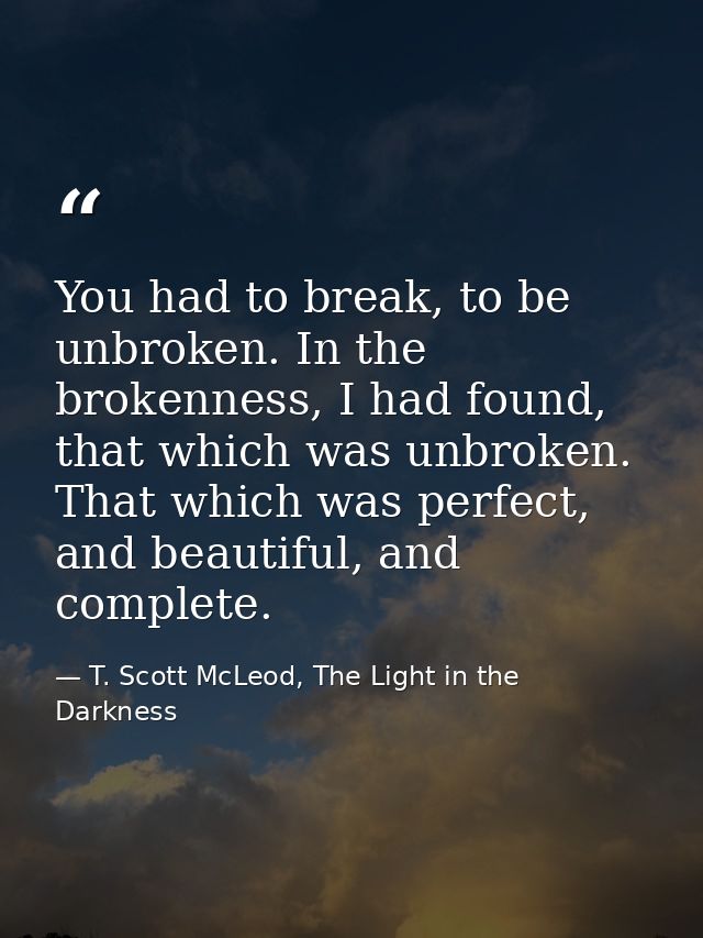 You had to break, to be unbroken. In the brokenness, I had found, that which was unbroken. That which was perfect, and b — T. Scott McLeod, The Light in the Darkness