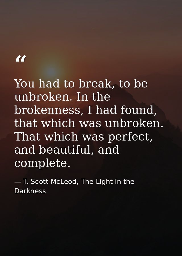 You had to break, to be unbroken. In the brokenness, I had found, that which was unbroken. That which was perfect, and b — T. Scott McLeod, The Light in the Darkness