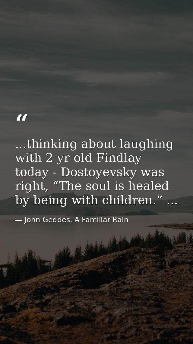 ...thinking about laughing with 2 yr old Findlay today - Dostoyevsky was right, “The soul is healed by being with childr — John Geddes, A Familiar Rain