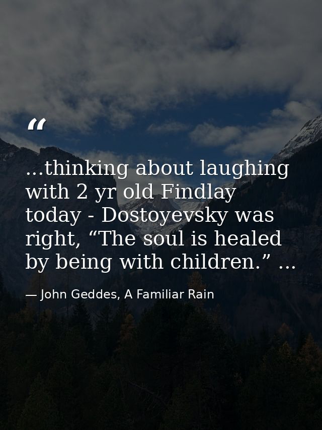 ...thinking about laughing with 2 yr old Findlay today - Dostoyevsky was right, “The soul is healed by being with childr — John Geddes, A Familiar Rain