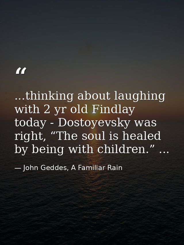 ...thinking about laughing with 2 yr old Findlay today - Dostoyevsky was right, “The soul is healed by being with childr — John Geddes, A Familiar Rain