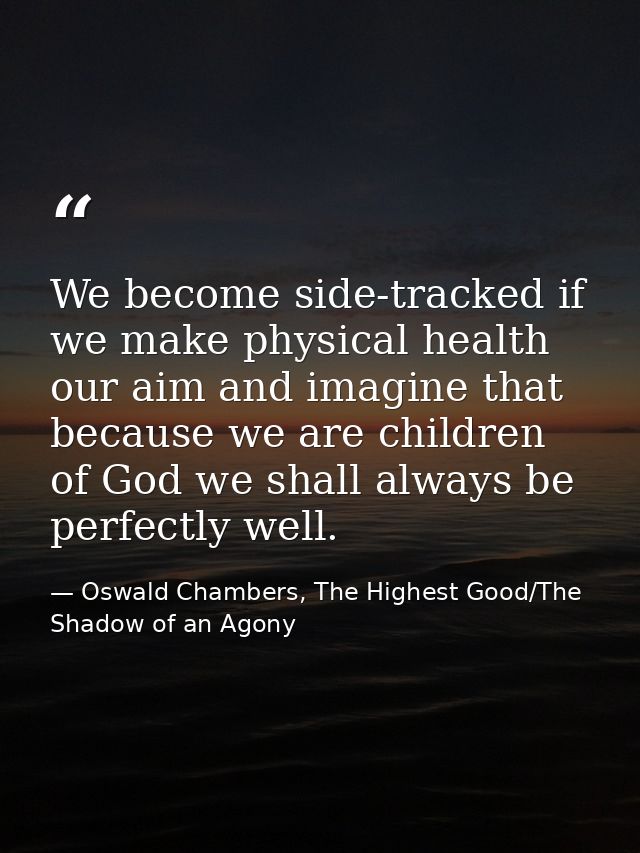 We become side-tracked if we make physical health our aim and imagine that because we are children of God we shall alway — Oswald Chambers, The Highest Good/The Shadow of an Agony