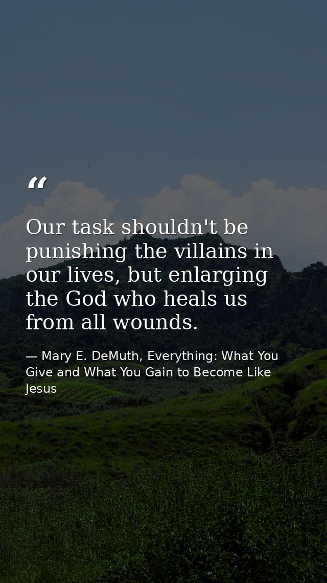 Our task shouldn't be punishing the villains in our lives, but enlarging the God who heals us from all wounds. — Mary E. DeMuth, Everything: What You Give and What You Gain to Become Like Jesus