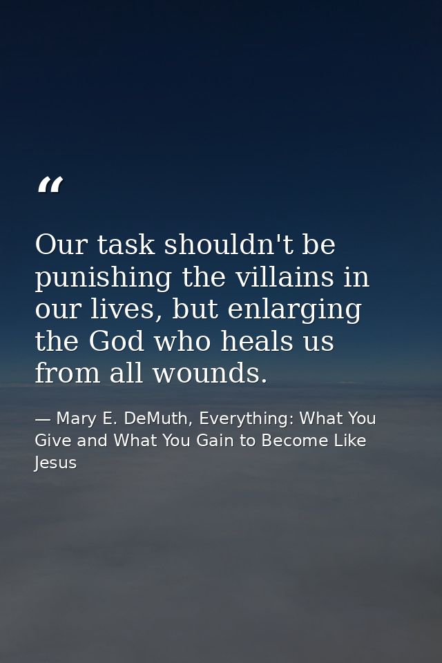 Our task shouldn't be punishing the villains in our lives, but enlarging the God who heals us from all wounds. — Mary E. DeMuth, Everything: What You Give and What You Gain to Become Like Jesus