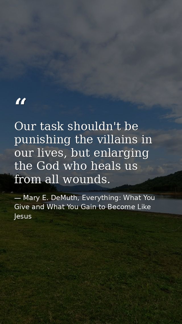 Our task shouldn't be punishing the villains in our lives, but enlarging the God who heals us from all wounds. — Mary E. DeMuth, Everything: What You Give and What You Gain to Become Like Jesus