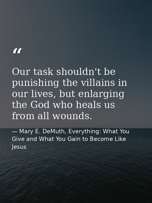 Our task shouldn't be punishing the villains in our lives, but enlarging the God who heals us from all wounds. — Mary E. DeMuth, Everything: What You Give and What You Gain to Become Like Jesus