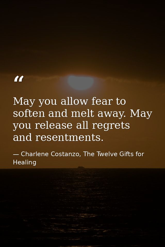May you allow fear to soften and melt away. May you release all regrets and resentments. — Charlene Costanzo, The Twelve Gifts for Healing