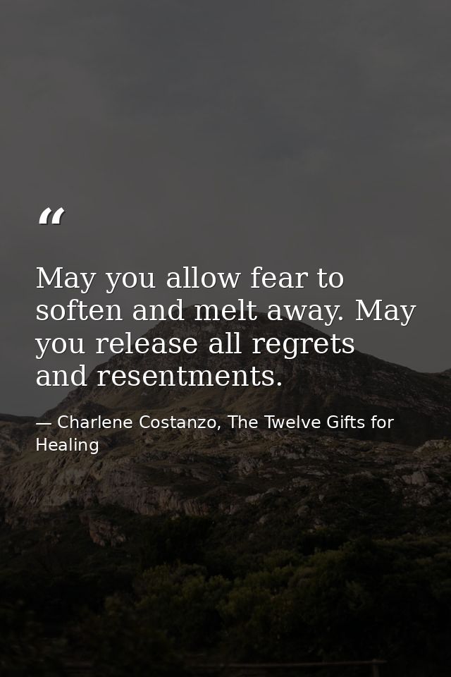 May you allow fear to soften and melt away. May you release all regrets and resentments. — Charlene Costanzo, The Twelve Gifts for Healing