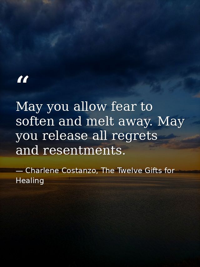 May you allow fear to soften and melt away. May you release all regrets and resentments. — Charlene Costanzo, The Twelve Gifts for Healing