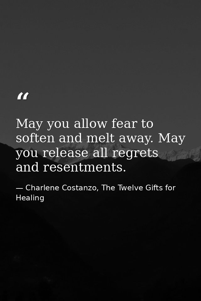 May you allow fear to soften and melt away. May you release all regrets and resentments. — Charlene Costanzo, The Twelve Gifts for Healing
