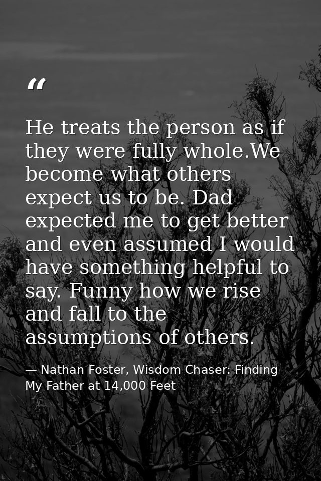 He treats the person as if they were fully whole.We become what others expect us to be. Dad expected me to get better an — Nathan Foster, Wisdom Chaser: Finding My Father at 14,000 Feet