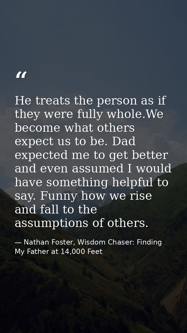 He treats the person as if they were fully whole.We become what others expect us to be. Dad expected me to get better an — Nathan Foster, Wisdom Chaser: Finding My Father at 14,000 Feet