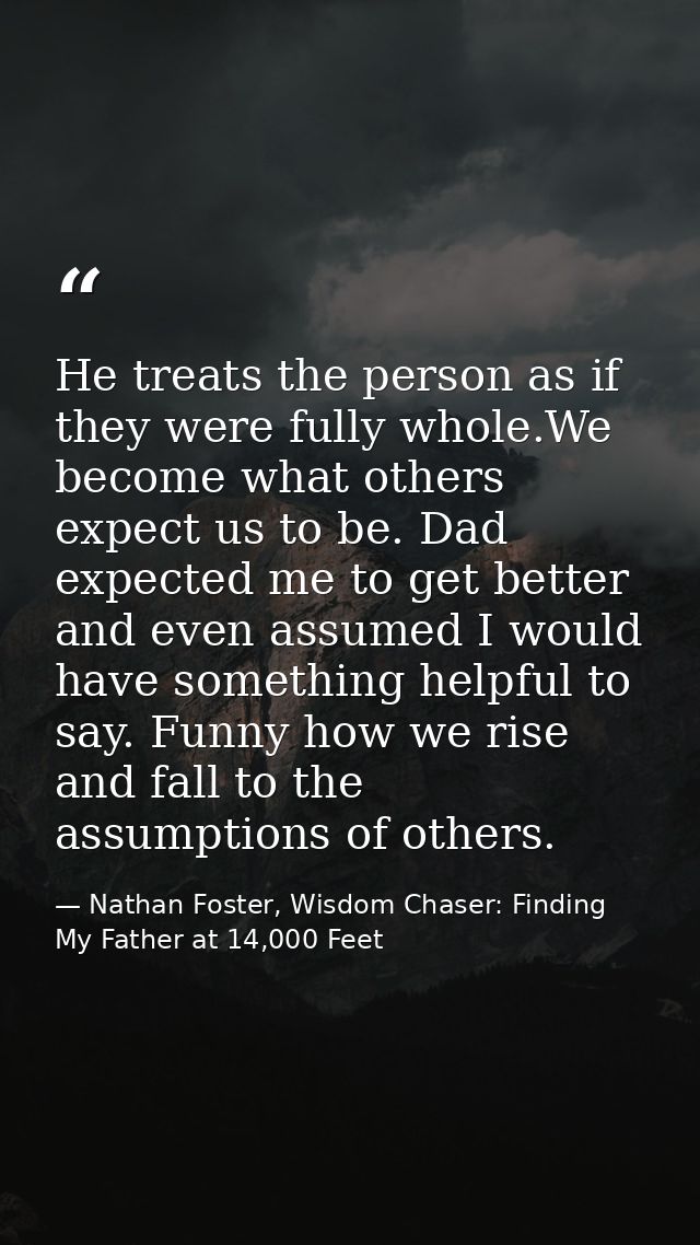 He treats the person as if they were fully whole.We become what others expect us to be. Dad expected me to get better an — Nathan Foster, Wisdom Chaser: Finding My Father at 14,000 Feet