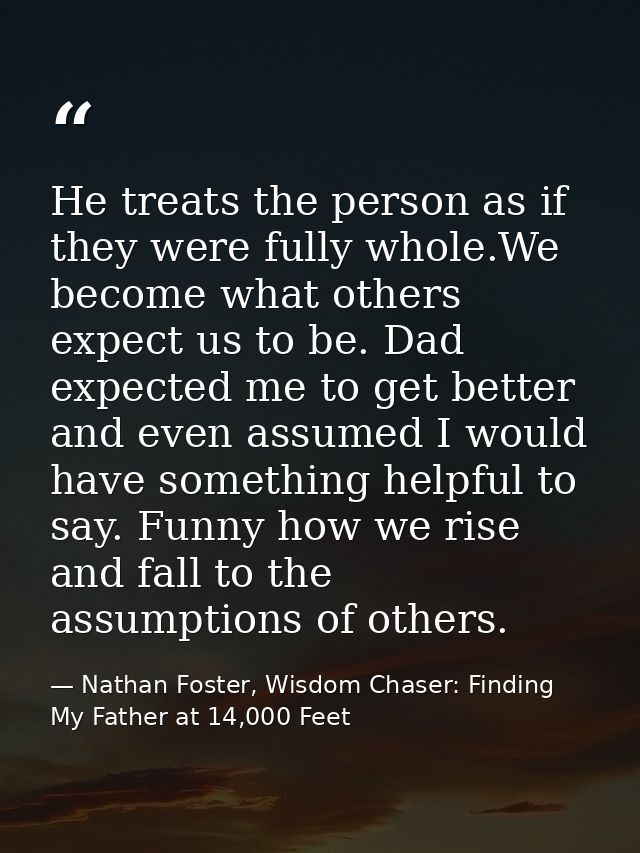 He treats the person as if they were fully whole.We become what others expect us to be. Dad expected me to get better an — Nathan Foster, Wisdom Chaser: Finding My Father at 14,000 Feet