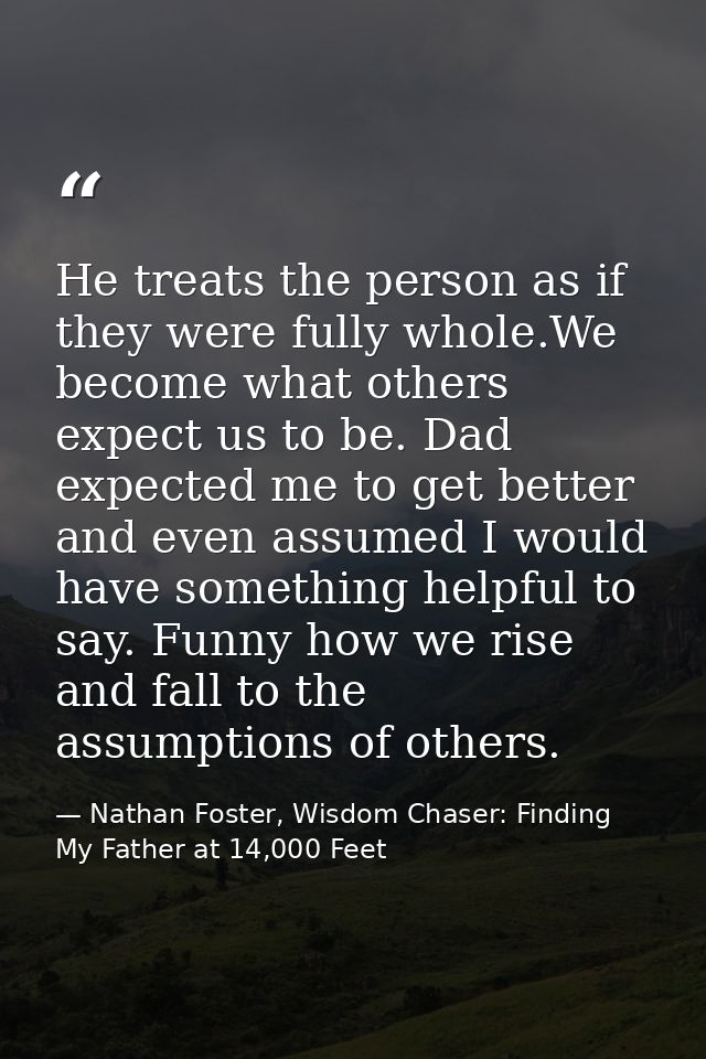 He treats the person as if they were fully whole.We become what others expect us to be. Dad expected me to get better an — Nathan Foster, Wisdom Chaser: Finding My Father at 14,000 Feet