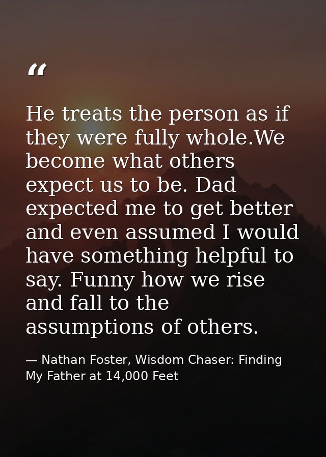 He treats the person as if they were fully whole.We become what others expect us to be. Dad expected me to get better an — Nathan Foster, Wisdom Chaser: Finding My Father at 14,000 Feet
