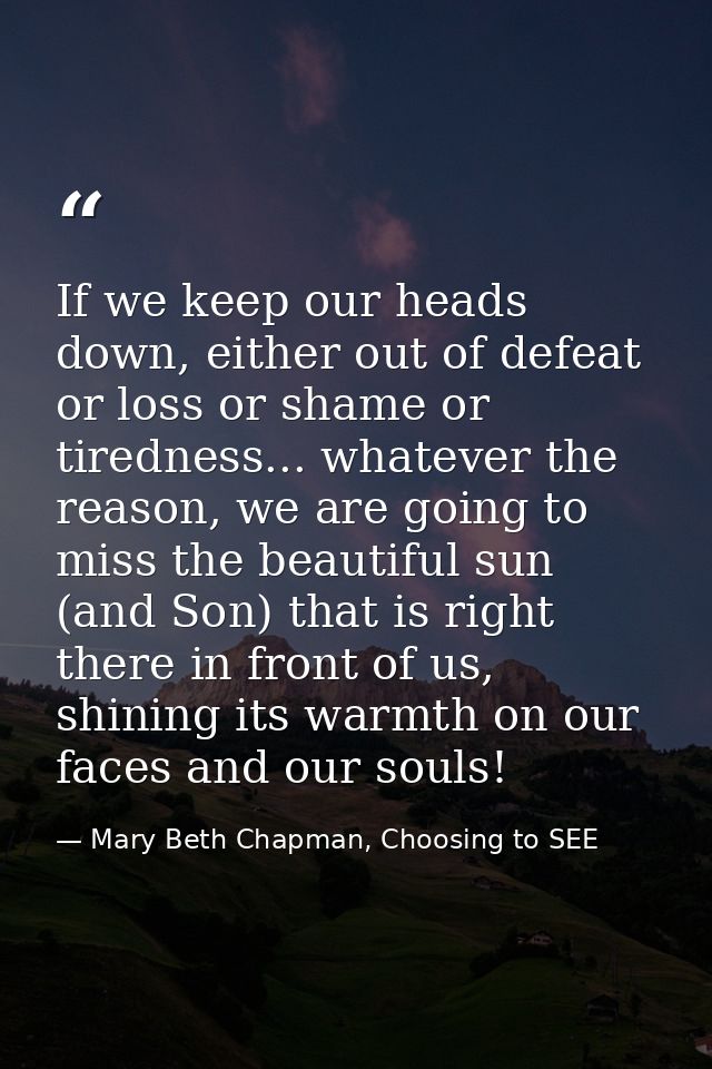 If we keep our heads down, either out of defeat or loss or shame or tiredness... whatever the reason, we are going to mi — Mary Beth Chapman, Choosing to SEE