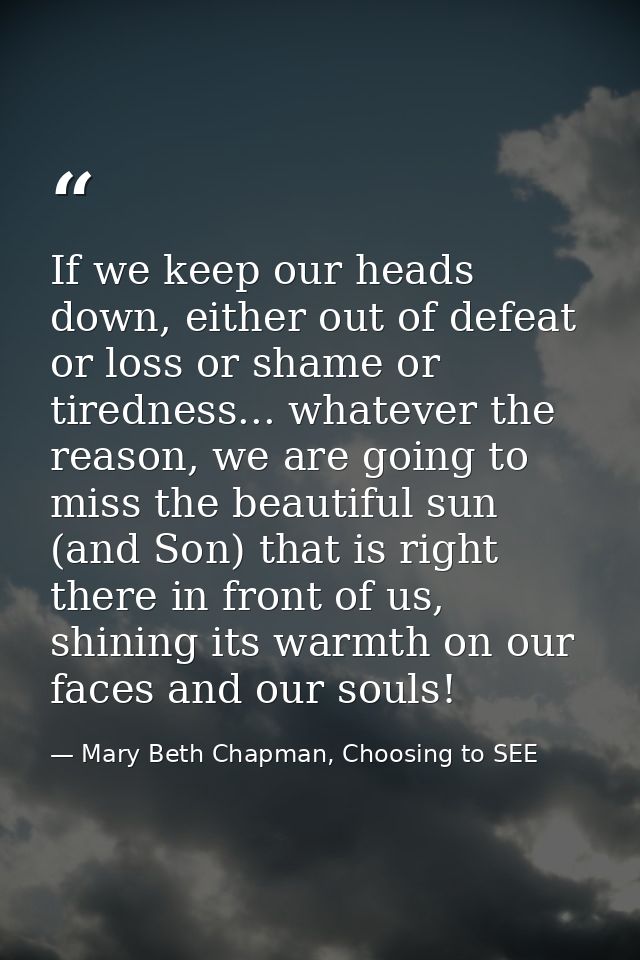 If we keep our heads down, either out of defeat or loss or shame or tiredness... whatever the reason, we are going to mi — Mary Beth Chapman, Choosing to SEE
