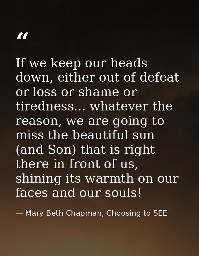 If we keep our heads down, either out of defeat or loss or shame or tiredness... whatever the reason, we are going to mi — Mary Beth Chapman, Choosing to SEE