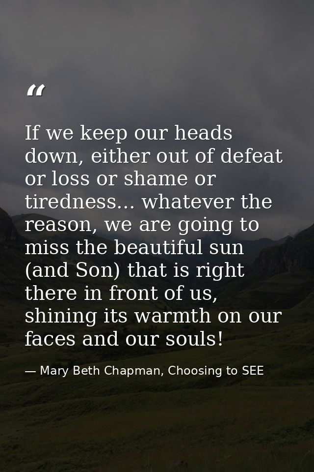 If we keep our heads down, either out of defeat or loss or shame or tiredness... whatever the reason, we are going to mi — Mary Beth Chapman, Choosing to SEE