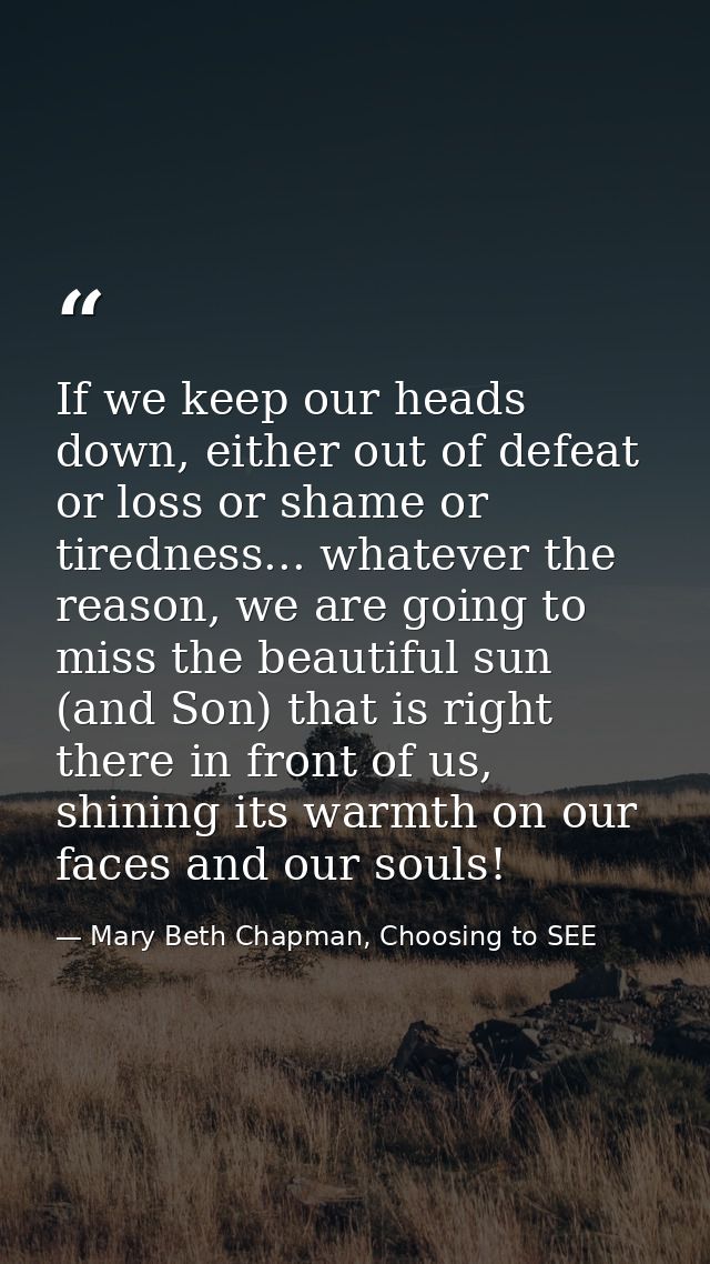 If we keep our heads down, either out of defeat or loss or shame or tiredness... whatever the reason, we are going to mi — Mary Beth Chapman, Choosing to SEE