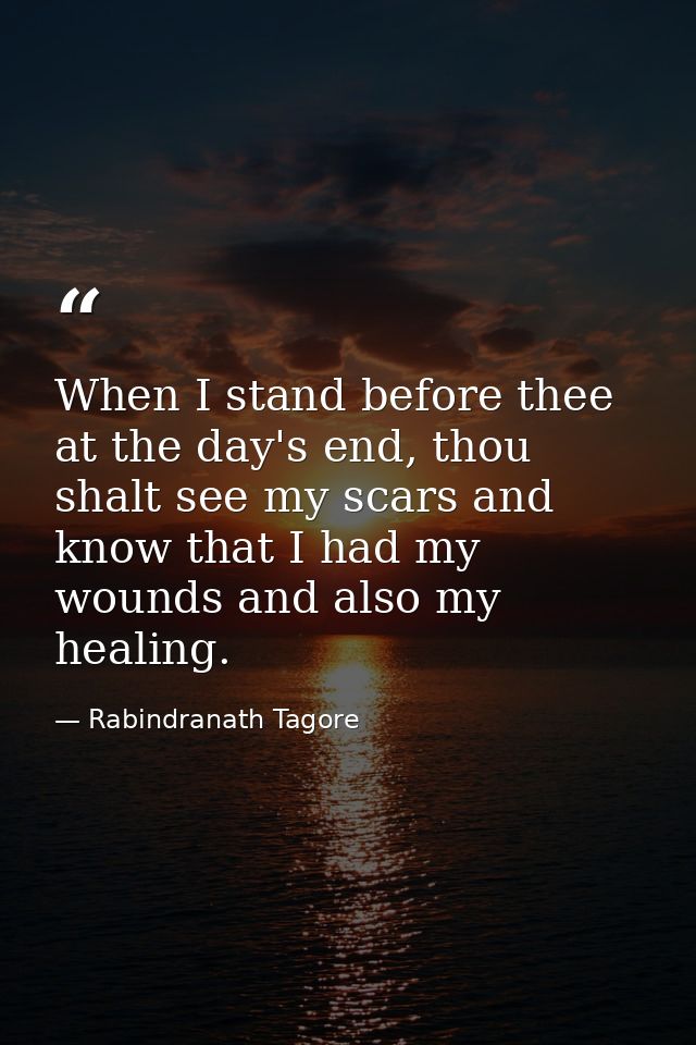 When I stand before thee at the day's end, thou shalt see my scars and know that I had my wounds and also my healing. — Rabindranath Tagore