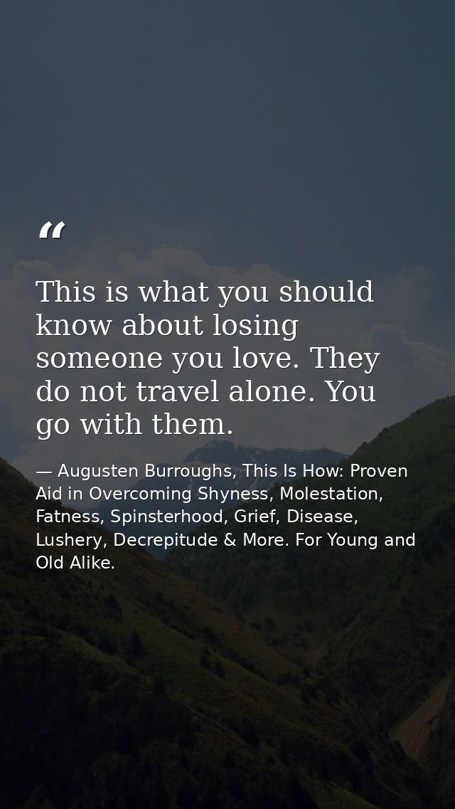 This is what you should know about losing someone you love. They do not travel alone. You go with them. — Augusten Burroughs, This Is How: Proven Aid in Overcoming Shyness, Molestation, Fatness, Spinsterhood, Grief, Disease, Lushery, Decrepitude & More. For Young and Old Alike.