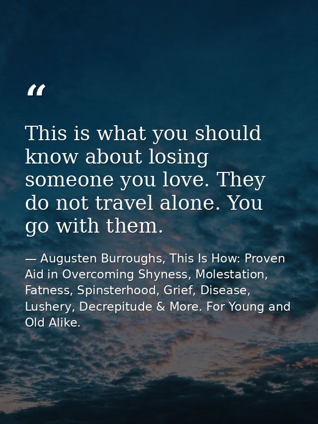 This is what you should know about losing someone you love. They do not travel alone. You go with them. — Augusten Burroughs, This Is How: Proven Aid in Overcoming Shyness, Molestation, Fatness, Spinsterhood, Grief, Disease, Lushery, Decrepitude & More. For Young and Old Alike.