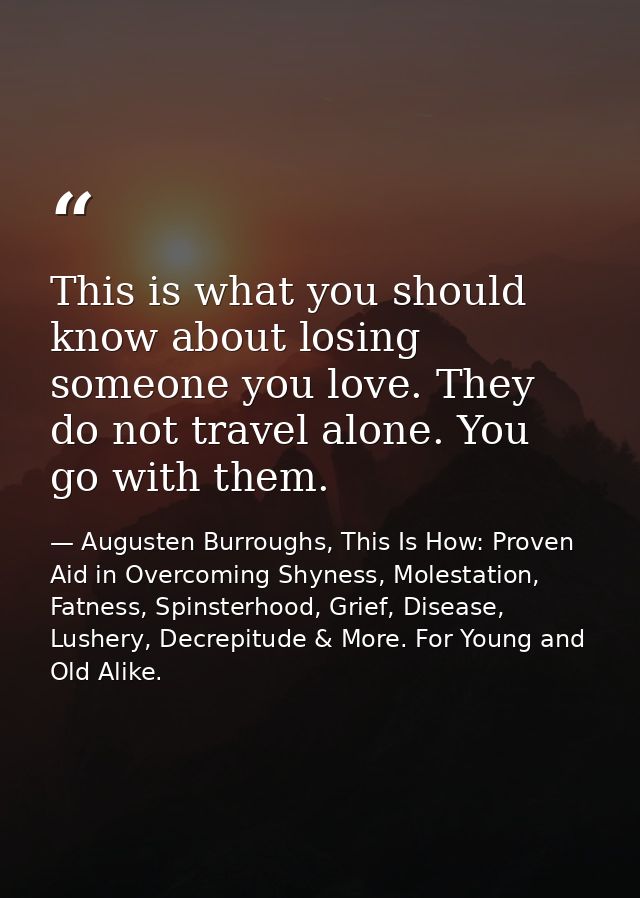 This is what you should know about losing someone you love. They do not travel alone. You go with them. — Augusten Burroughs, This Is How: Proven Aid in Overcoming Shyness, Molestation, Fatness, Spinsterhood, Grief, Disease, Lushery, Decrepitude & More. For Young and Old Alike.
