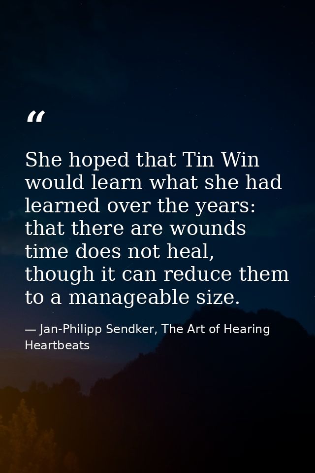 She hoped that Tin Win would learn what she had learned over the years: that there are wounds time does not heal, though — Jan-Philipp Sendker, The Art of Hearing Heartbeats