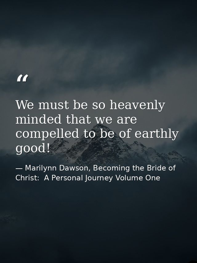 We must be so heavenly minded that we are compelled to be of earthly good! — Marilynn Dawson, Becoming the Bride of Christ:  A Personal Journey Volume One
