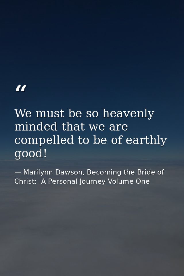 We must be so heavenly minded that we are compelled to be of earthly good! — Marilynn Dawson, Becoming the Bride of Christ:  A Personal Journey Volume One