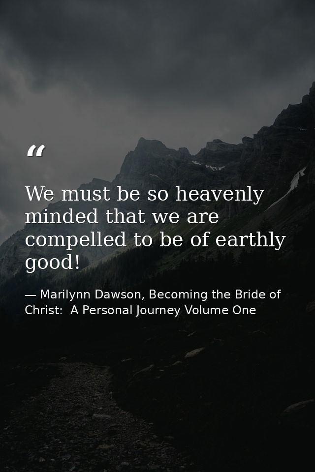 We must be so heavenly minded that we are compelled to be of earthly good! — Marilynn Dawson, Becoming the Bride of Christ:  A Personal Journey Volume One