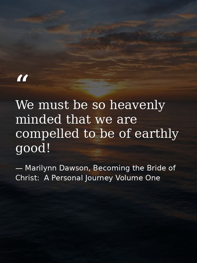 We must be so heavenly minded that we are compelled to be of earthly good! — Marilynn Dawson, Becoming the Bride of Christ:  A Personal Journey Volume One