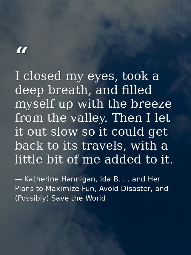 I closed my eyes, took a deep breath, and filled myself up with the breeze from the valley. Then I let it out slow so it — Katherine Hannigan, Ida B. . . and Her Plans to Maximize Fun, Avoid Disaster, and (Possibly) Save the World