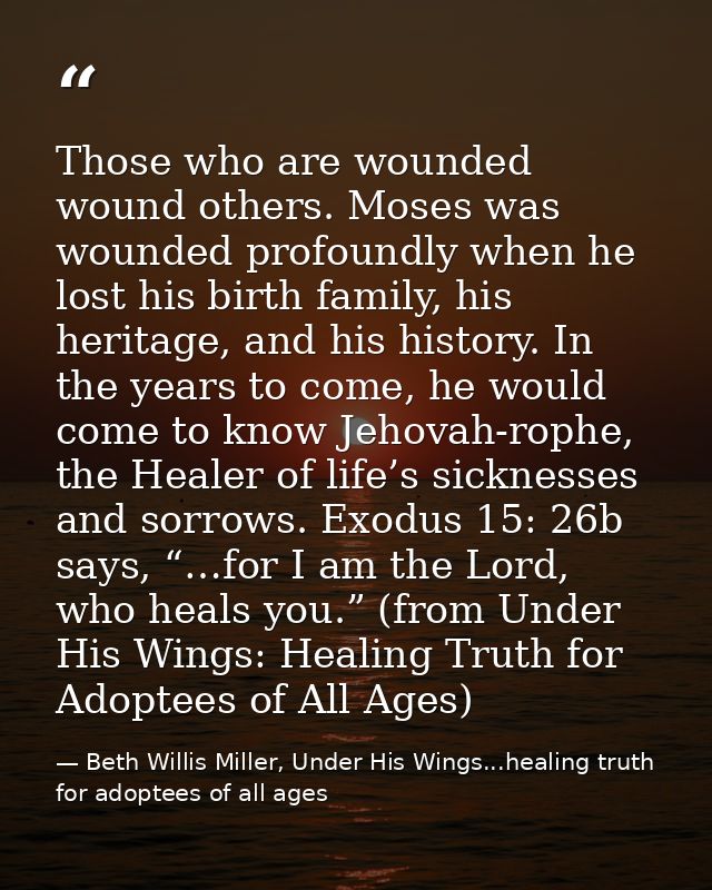 Those who are wounded wound others. Moses was wounded profoundly when he lost his birth family, his heritage, and his hi — Beth Willis Miller, Under His Wings...healing truth for adoptees of all ages