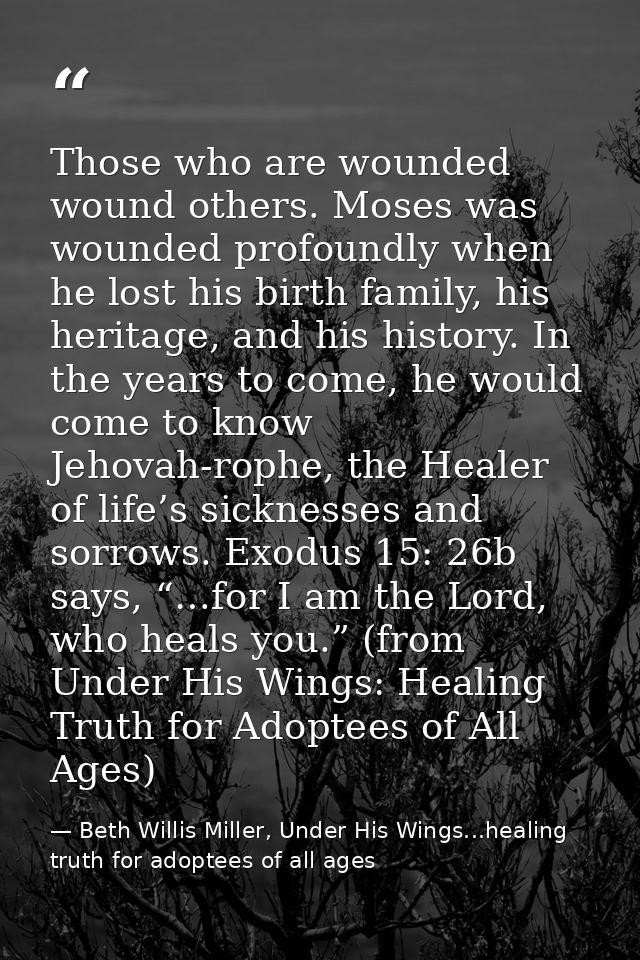 Those who are wounded wound others. Moses was wounded profoundly when he lost his birth family, his heritage, and his hi — Beth Willis Miller, Under His Wings...healing truth for adoptees of all ages