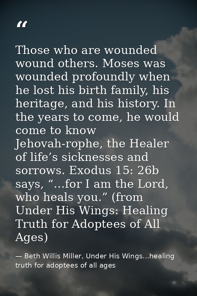 Those who are wounded wound others. Moses was wounded profoundly when he lost his birth family, his heritage, and his hi — Beth Willis Miller, Under His Wings...healing truth for adoptees of all ages