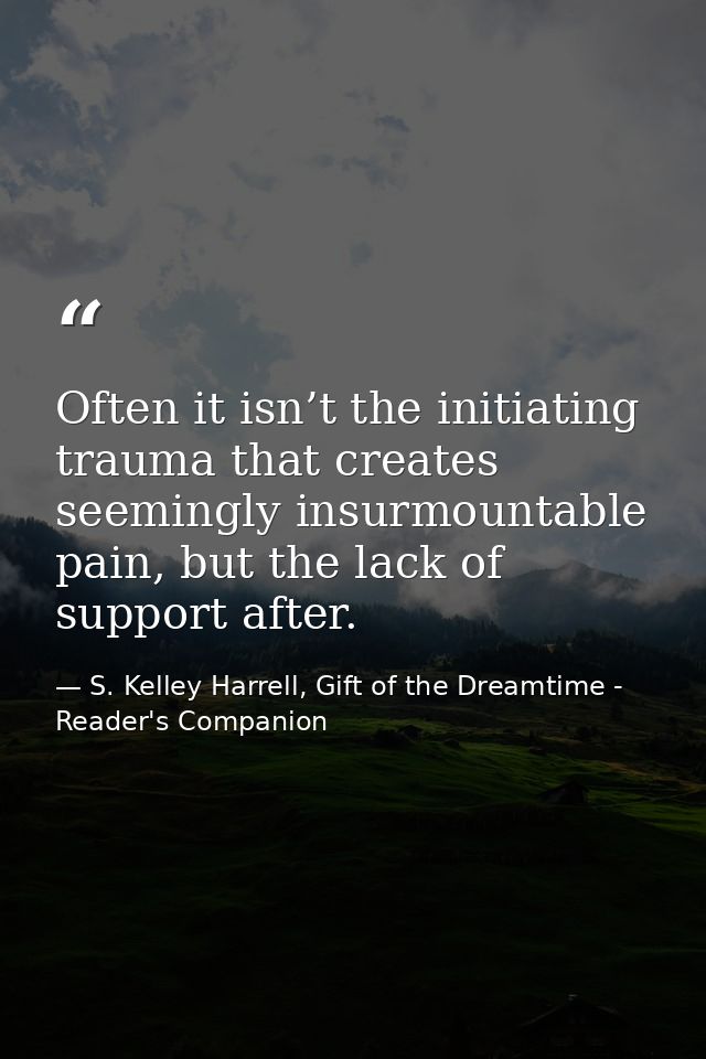 Often it isn’t the initiating trauma that creates seemingly insurmountable pain, but the lack of support after. — S. Kelley Harrell, Gift of the Dreamtime - Reader's Companion