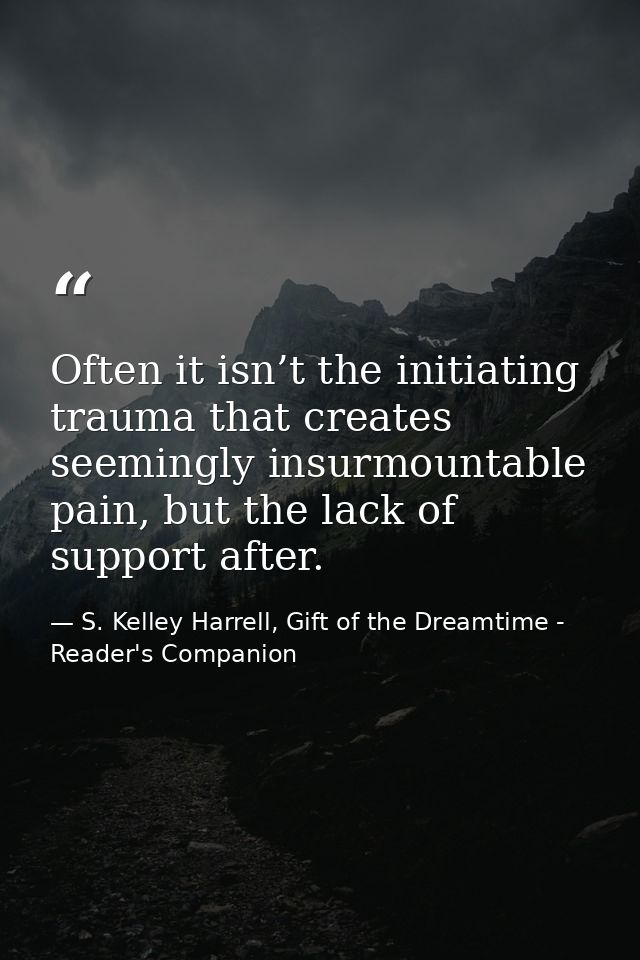 Often it isn’t the initiating trauma that creates seemingly insurmountable pain, but the lack of support after. — S. Kelley Harrell, Gift of the Dreamtime - Reader's Companion