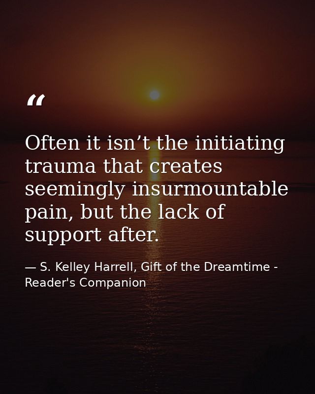 Often it isn’t the initiating trauma that creates seemingly insurmountable pain, but the lack of support after. — S. Kelley Harrell, Gift of the Dreamtime - Reader's Companion