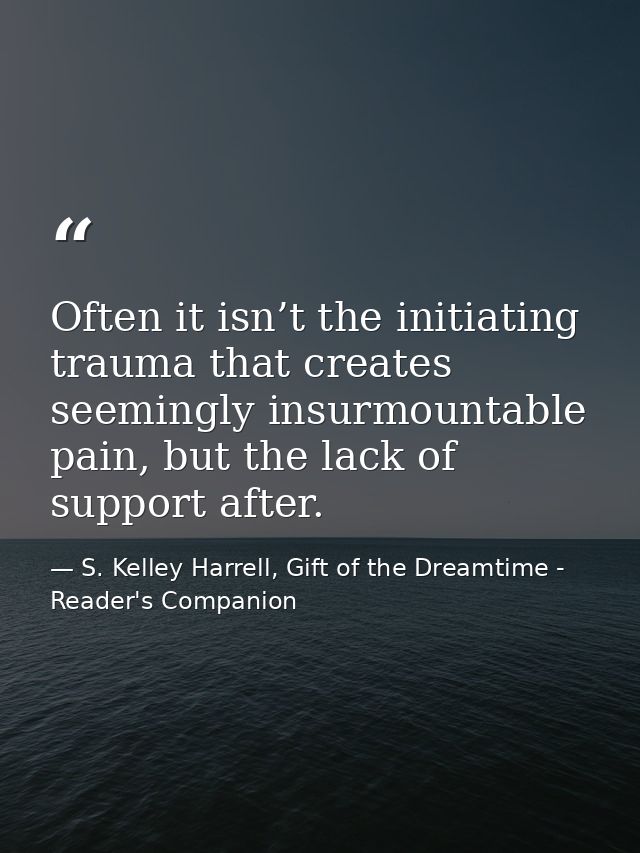 Often it isn’t the initiating trauma that creates seemingly insurmountable pain, but the lack of support after. — S. Kelley Harrell, Gift of the Dreamtime - Reader's Companion